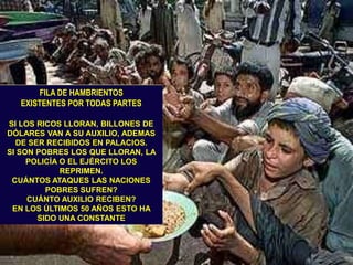 FILA DE HAMBRIENTOS                 EXISTENTES POR TODAS PARTESSI LOS RICOS LLORAN, BILLONES DE DÓLARES VAN A SU AUXILIO, ADEMAS DE SER RECIBIDOS EN PALACIOS.SI SON POBRES LOS QUE LLORAN, LA POLICÍA O EL EJÉRCITO LOS REPRIMEN. CUÁNTOS ATAQUES LAS NACIONES POBRES SUFREN?CUÁNTO AUXILIO RECIBEN?EN LOS ÚLTIMOS 50 AÑOS ESTO HA SIDO UNA CONSTANTE