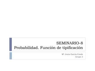 SEMINARIO-8
Probabilidad. Función de tipificación
Mª Jesús García Conde
Grupo-3
 