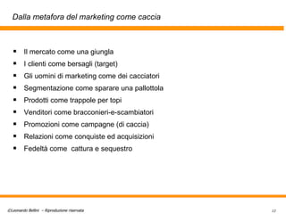 Dalla metafora del marketing come caccia Il mercato come una giungla I clienti come bersagli (target) Gli uomini di marketing come dei cacciatori Segmenta zione come   sparare una pallottola Prodotti come trappole per topi Venditori come   bracconieri - e - scambiatori Promozioni come campagne (di caccia) Relazioni come conquiste ed acquisizioni Fedeltà come  cattura   e   sequestro 