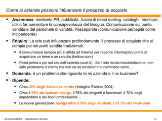 Come le aziende possono influenzare il processo di acquisto Awareness : mediante PR, pubblicità, Azioni di direct mailing, cataloghi, brochure, utili a far aumentare la consapevolezza del bisogno. Comunicazione sul punto vendita e del personale di vendita. Passaparola (comunicazione percepita come indipendente) Enquiry : La rete può influenzare profondamente  il processo di acquisto che si compie poi nei punti vendita tradizionali.  Il consumatore sempre più si affida ad Internet per reperire Informazioni prima di acquistare un bene o un servizio (kelkoo.com) Finirà prima o poi sul sito dell’azienda (audi.it) . Se il sito risulta insoddisfacente, non solo perderemo il cliente ma non ce ne renderemmo nemmeno conto… Domanda : è un problema che riguarda la ns azienda e il ns business? Dipende: Circa  30% degli italiani va in rete  (Indagine Eurisko 2004) Circa il  75% dei laureati naviga , il 78% dei dirigenti e funzionari, il 70% degli imprenditori e dei liberi professionisti… Le nuove generazioni:  naviga oltre il 76% degli studenti, i 57,7% dei 14-24 anni 