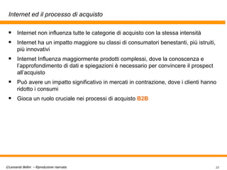 Internet ed il processo di acquisto Internet non influenza tutte le categorie di acquisto con la stessa intensità Internet ha un impatto maggiore su classi di consumatori benestanti, più istruiti, più innovativi Internet Influenza maggiormente prodotti complessi, dove la conoscenza e l’approfondimento di dati e spiegazioni è necessario per convincere il prospect all’acquisto Può avere un impatto significativo in mercati in contrazione, dove i clienti hanno ridotto i consumi Gioca un ruolo cruciale nei processi di acquisto  B2B 