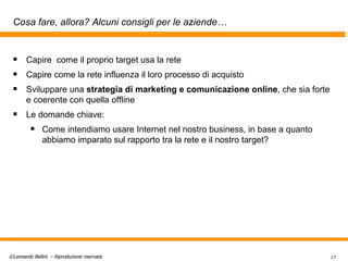 Cosa fare, allora? Alcuni consigli per le aziende… Capire  come il proprio target usa la rete Capire come la rete influenza il loro processo di acquisto Sviluppare una  strategia di marketing e comunicazione online , che sia forte e coerente con quella offline Le domande chiave: Come intendiamo usare Internet nel nostro business, in base a quanto abbiamo imparato sul rapporto tra la rete e il nostro target? 