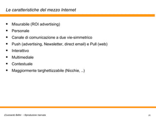 Le caratteristiche del mezzo Internet Misurabile (ROI advertising) Personale Canale di comunicazione a due vie-simmetrico Push (advertising, Newsletter, direct email) e Pull (web) Interattivo Multimediale Contestuale Maggiormente targhettizzabile (Nicchie, ..) 