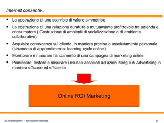 Internet consente.. La costruzione di uno scambio di valore simmetrico  La costruzione di una relazione duratura e mutuamente profittevole tra azienda e consumatore ( Costruzione di ambienti di socializzazione e di ambiente collaborativo) Acquisire conoscenze sul cliente, in maniera precisa e assolutamente personale (strumento di apprendimento- learning cycle online) Monitorare e misurare l’andamento di una campagna di marketing online Pianificare, testare e misurare i risultati associati ad azioni Mktg e di Advertising in maniera efficace ed efficiente Online ROI Marketing 