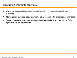 Un quadro di riferimento: alcuni dati Il 54% dei lavoratori italiani vive in case ed uffici connessi alla rete (Fonte Audiweb) Il terzo paese europeo (dopo Germania ed Uk), con il 42% di abitazioni connesse  Tasso di crescita annua di persone con connessione ad Internet da Casa. Agosto 2004 vs. Agosto 2003 
