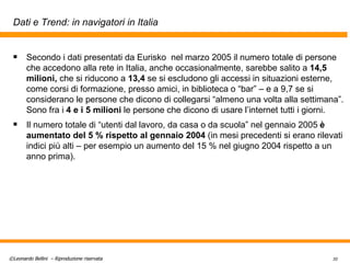 Dati e Trend: in navigatori in Italia Secondo i dati presentati da Eurisko  nel marzo 2005 il numero totale di persone che accedono alla rete in Italia, anche occasionalmente, sarebbe salito a  14,5 milioni,  che si riducono a  13,4  se si escludono gli accessi in situazioni esterne, come corsi di formazione, presso amici, in biblioteca o “bar” – e a 9,7 se si considerano le persone che dicono di collegarsi “almeno una volta alla settimana”. Sono fra i  4 e i 5 milioni  le persone che dicono di usare l’internet tutti i giorni. Il numero totale di “utenti dal lavoro, da casa o da scuola” nel gennaio 2005  è aumentato del 5 % rispetto al gennaio 2004  (in mesi precedenti si erano rilevati indici più alti – per esempio un aumento del 15 % nel giugno 2004 rispetto a un anno prima). 