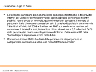 La banda Larga in Italia Le furibonde campagne promozionali delle compagnie telefoniche e dei provider internet per vendere “connessioni veloci” (con l’appoggio di insensati incentivi pubblici) hanno avuto un notevole, quanto immeritato, successo. Il numero di persone in Italia che usano connessioni adsl è quasi raddoppiato in un anno – da 2,6 milioni all’inizio del 2004 a 5 milioni nel 2005 – e sembra che continui ad aumentare. Il totale (fra adsl, isdn e fibra ottica) si avvicina a 5,8 milioni – il 34 % delle persone che hanno un collegamento all’internet. Sulla reale utilità della “banda larga” è ragionevole avere molti dubbi. Comunque rimane il fatto due terzi delle persone che dispongono di un collegamento continuano a usare una “linea telefonica normale”.  