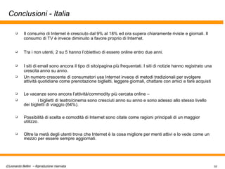 Conclusioni - Italia Il consumo di Internet è cresciuto dal 9% al 18% ed ora supera chiaramente riviste e giornali. Il consumo di TV è invece diminuito a favore proprio di Internet.  Tra i non utenti, 2 su 5 hanno l’obiettivo di essere online entro due anni. I siti di email sono ancora il tipo di sito/pagina più frequentati. I siti di notizie hanno registrato una crescita anno su anno. Un numero crescente di consumatori usa Internet invece di metodi tradizionali per svolgere attività quotidiane come prenotazione biglietti, leggere giornali, chattare con amici e fare acquisti Le vacanze sono ancora l’attività/commodity più cercata online –  i biglietti di teatro/cinema sono cresciuti anno su anno e sono adesso allo stesso livello dei biglietti di viaggio (64%).  Possibilità di scelta e comodità di Internet sono citate come ragioni principali di un maggior utilizzo.  Oltre la metà degli utenti trova che Internet è la cosa migliore per menti attivi e lo vede come un mezzo per essere sempre aggiornati.  