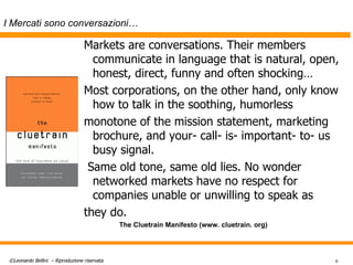 I Mercati sono conversazioni… Markets are conversations. Their members communicate in language that is natural, open, honest, direct, funny and often shocking…  Most corporations, on the other hand, only know how to talk in the soothing, humorless monotone of the mission statement, marketing brochure, and your- call- is- important- to- us busy signal. Same old tone, same old lies. No wonder networked markets have no respect for companies unable or unwilling to speak as they do. The Cluetrain Manifesto (www. cluetrain. org) 