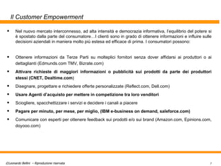 Il Customer Empowerment Nel nuovo mercato interconnesso, ad alta intensità e democrazia informativa, l’equilibrio del potere si è spostato dalla parte del consumatore…I clienti sono in grado di ottenere informazioni e influire sulle decisioni aziendali in maniera molto più estesa ed efficace di prima. I consumatori possono: Ottenere informazioni da Terze Parti su molteplici fornitori senza dover affidarsi ai produttori o ai dettaglianti (Edmunds.com TMV, Bizrate.com) Attivare richieste di maggiori informazioni o pubblicità sui prodotti da parte dei produttori stessi (CNET, Dealtime.com ) Disegnare, progettare e richiedere offerte personalizzate (Reflect.com, Dell.com) Usare Agenti d’acquisto per mettere in competizione tra loro venditori Sciogliere, spacchettizzare i servizi e decidere i canali a piacere Pagare per minuto, per mese, per miglio, (IBM e-business on demand, saleforce.com) Comunicare con esperti per ottenere feedback sui prodotti e/o sui brand (Amazon.com, Epinions.com, doyooo.com) 