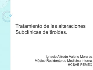 Tratamiento de las alteraciones
Subclínicas de tiroides.

Ignacio Alfredo Valerio Morales
Médico Residente de Medicina Interna
HCSAE PEMEX

 