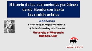 University of Wisconsin
Madison, USA
Daniel Gianola
Sewall Wright Professor Emeritus
of Animal Breeding and Genetics
Historia de las evaluaciones genéticas:
desde Henderson hasta
las multi-raciales
 