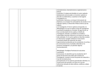 microestructura, macroestructura y superestructura
textual.
Contenido: El trabajo está dividido en cuatro capítulos
debidamente estructurados: en el primer capítulo se
describe la problemática, se plantea la interrogante
investigativa y su
justificación. Asimismo, se incluye la formulación de
objetivos y se consignan los antecedentes de estudio. En el
segundo capítulo, se desarrolla el Marco teórico que da
soporte
a la investigación. El tercer capítulo corresponde a la
Metodología en la que se explica el tipo de investigación
cuantitativa empleada en el estudio. De igual forma, se
hace una descripción de los sujetos, el diseño de
investigación utilizado y se detallan las variables y
subvariables haciendo referencia a la manera en que han
sido analizadas. En el cuarto capítulo se describe y analiza
la información recogida mediante el instrumento
cuantitativo Rejilla de evaluación de textos
argumentativos producidos por los estudiantes. Se arriba a
las conclusiones de los resultados obtenidos en la
presente investigación y se plantean algunas
recomendaciones.
Metodología: Paradigma Positivista de naturaleza
cuantitativa.
Conclusiones: Se identificó que los estudiantes del 5°
grado de Educación Secundaria del contexto de
investigación, cometen errores frecuentes de redacción a
nivel de microestructura,
principalmente en los aspectos gramaticales referidos a la
construcción de oraciones, así como en el uso de
referencias textuales de tipo anáforas, catáforas y elipsis.
A nivel de
 