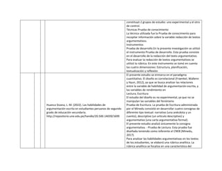 constituyó 2 grupos de estudio: uno experimental y el otro
de control.
Técnicas Prueba de conocimiento
La técnica utilizada fue la Prueba de conocimiento para
recopilar información sobre la variable redacción de textos
argumentativos.
Instrumentos
Prueba de desarrollo En la presente investigación se utilizó
el instrumento Prueba de desarrollo. Esta prueba consiste
en el desarrollo de la redacción del texto argumentativo.
Para evaluar la redacción de textos argumentativos se
utilizó la rúbrica. En este instrumento se tomó en cuenta
las cuatro dimensiones: Estructura, planificación,
textualización y reflexión
Huanca Sivana, L. M. (2022). Las habilidades de
argumentación escrita en estudiantes peruanos de segundo
grado de educación secundaria.
http://repositorio.une.edu.pe/handle/20.500.14039/1699
El presente estudio se enmarca en el paradigma
cuantitativo. El diseño es correlacional (Fraenkel, Wallenn
y Hyun, 2012), ya que se busca analizar las relaciones
entre la variable de habilidad de argumentación escrita, y
las variables de rendimiento en
Lectura; Escritura
El estudio del diseño es no experimental, ya que no se
manipulan las variables del fenómeno
Prueba de Escritura. La prueba de Escritura administrada
por el Minedu consistió en desarrollar cuatro consignas de
diferente tipo textual: narrativo (una anécdota y un
cuento), descriptivo (un artículo descriptivo) y
argumentativo (una carta argumentativa formal).
El presente estudio analizó únicamente la consigna
argumentativa. - Prueba de Lectura. Esta prueba fue
diseñada teniendo como referente el CNEB (Minedu,
2017).
Para analizar las habilidades argumentativas en los textos
de los estudiantes, se elaboró una rúbrica analítica. La
rúbrica analítica se focaliza en una característica del
 