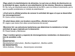 •Diga usted si la deshidratación de alimentos, la cual crea un efecto de disminución en
la actividad de agua, resulta en una esterilización de los mismos. Discuta su respuesta
R= No, la AW es importante para el desarrollo de los MO’s, pero no inhibe el crecimiento, por lo
que no puede considerarse un método de esterilización
•¿Cuál sería la utilidad práctica de conocer la actividad del agua a la que se desarrollan
los microorganismos?
R= Como control microbiano
•Si usted desea aislar una levadura sacarofilica, ¿Dónde la buscaría?
R= Jugos o pan dulce (Con altas concentraciones de azúcar)
•Mencione Ud. Las estructuras bacterianas que determinan la resistencia a la baja
actividad de agua originada por la desecación
R= Pared Celular y Membrana
•Diga 3 nombre (género y especie) de microorganismos resistentes a la desecación y
tres de sensibles a ella
R=
RESISTENTES:
Mycobacterium tuberculosis , Bacillus megaterium , Bacillus subtilis
NO RESISTENTES:
Vibrio cholerae , Pichia sp. , Sacaromyces cerevisiae
 
