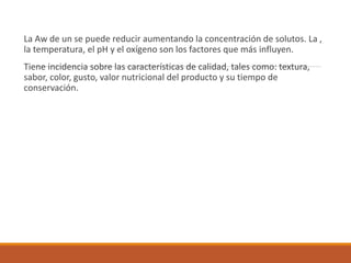 La Aw de un se puede reducir aumentando la concentración de solutos. La ,
la temperatura, el pH y el oxígeno son los factores que más influyen.
Tiene incidencia sobre las características de calidad, tales como: textura,
sabor, color, gusto, valor nutricional del producto y su tiempo de
conservación.
 