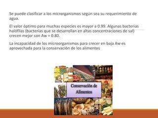 Se puede clasificar a los microrganismos según sea su requerimiento de
agua.
El valor óptimo para muchas especies es mayor a 0.99. Algunas bacterias
halófilas (bacterias que se desarrollan en altas concentraciones de sal)
crecen mejor con Aw = 0.80.
La incapacidad de los microorganismos para crecer en baja Aw es
aprovechada para la conservación de los alimentos
 