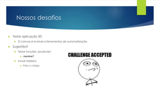 Nossos desafios
 Testar aplicação 3D
 O canvas é invisível a ferramentas de automatização
 Sugestão?
 Testar funções JavaScript
 Jasmine?
 Incluir hiddens
 Polui o código
 