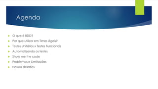 Agenda
 O que é BDD?
 Por que utilizar em Times Ágeis?
 Testes Unitários x Testes Funcionais
 Automatizando os testes
 Show me the code
 Problemas e Limitações
 Nossos desafios
 