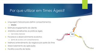 Por que utilizar em Times Ágeis?
 Linguagem Natural para definir comportamentos
 Gherkin
 Estimula engajamento do cliente
 Artefatos semelhantes as práticas ágeis
 User stories (.feature)
 Favorece o desenvolvimento evolutivo
 Sprints de acordo com comportamentos
 Melhora entendimento do negócio por parte do time
 Maior isolamento da aplicação
 Facilita a escrita de testes
 