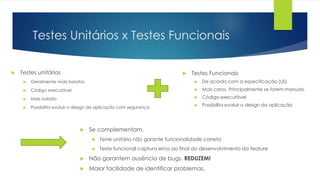 Testes Unitários x Testes Funcionais
 Testes unitários
 Geralmente mais baratos
 Código executável
 Mais isolado
 Possibilita evoluir o design da aplicação com segurança
 Testes Funcionais
 De acordo com a especificação (US)
 Mais caros. Principalmente se forem manuais.
 Código executável
 Possibilita evoluir o design da aplicação
 Se complementam.
 Teste unitário não garante funcionalidade correta
 Teste funcional captura erros ao final do desenvolvimento da feature
 Não garantem ausência de bugs. REDUZEM!
 Maior facilidade de identificar problemas.
 