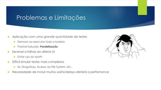 Problemas e Limitações
 Aplicação com uma grande quantidade de testes
 Demora ao executar toda a bateria
 Possível Solução: Paralelização
 Sensível a falhas ao alterar UI
 Evitar uso do xpath
 Difícil simular testes mais complexos
 Ex: Drag/drop, Acesso ao File System, etc..
 Necessidade de incluir muitos waits/delays afetará a perfomance
 