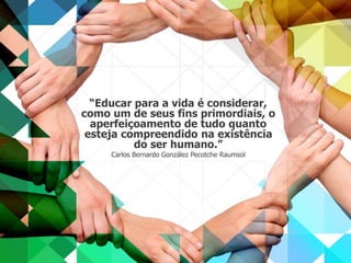 “Educar para a vida é considerar, 
como um de seus fins primordiais, o 
aperfeiçoamento de tudo quanto 
esteja compreendido na existência 
do ser humano.” 
Carlos Bernardo González Pecotche Raumsol 

