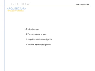 ARQUITECTURA 1.1 Introducción. 1.2 Concepción de la Idea. 1.3 Propósito de la Investigación. 1.4 Alcance de la Investigación. 1 . –  L A  I D E A IDEA  A  INVESTIGAR. TIPOLOGÍA TURISTICA 