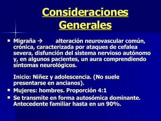 Consideraciones Generales Migraña   alteración neurovascular común, crónica, caracterizada por ataques de cefalea severa, disfunción del sistema nervioso autónomo y, en algunos pacientes, un aura comprendiendo síntomas neurológicos.  Inicio: Niñez y adolescencia. (No suele presentarse en ancianos). Mujeres: hombres. Proporción 4:1 Se transmite en forma autosómica dominante. Antecedente familiar hasta en un 90%. 