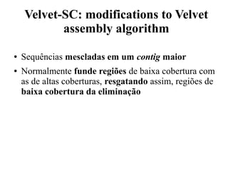 Velvet-SC: modifications to Velvet 
assembly algorithm 
● Sequências mescladas em um contig maior 
● Normalmente funde regiões de baixa cobertura com 
as de altas coberturas, resgatando assim, regiões de 
baixa cobertura da eliminação 
 