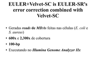EULER+Velvet-SC is EULER-SR's 
error correction combined with 
Velvet-SC 
● Geradas reads de MDAs feitas nas células (E. coli e 
S. aureus) 
● 600x e 2,300x de cobertura 
● 100-bp 
● Executando no Illumina Genome Analyzer IIx 
 