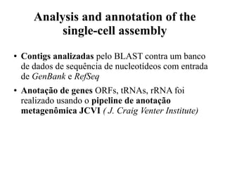 Analysis and annotation of the 
single-cell assembly 
● Contigs analizadas pelo BLAST contra um banco 
de dados de sequência de nucleotídeos com entrada 
de GenBank e RefSeq 
● Anotação de genes ORFs, tRNAs, rRNA foi 
realizado usando o pipeline de anotação 
metagenômica JCVI ( J. Craig Venter Institute) 
 