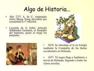 Algo de Historia… Año 2737 A. de C: emperador chino Sheng Nung descubrió por casualidad la 1ª infusión. Leyenda de la India: príncipe Siddhartha Guatama, el fundador del budismo, quien se rasgó los párpados. 1610: Se introdujo el té en Europa mediante la Compañía de las Indias occidentales en Holanda. 1657: Té negro llega a Inglaterra a través de Holanda, llegando a todas las clases sociales. 