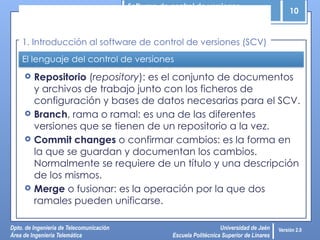 Software de control de versiones
10
Dpto. de Ingeniería de Telecomunicación
Área de Ingeniería Telemática
Universidad de Jaén
Escuela Politécnica Superior de Linares
Versión 2.0
El lenguaje del control de versiones
 Repositorio (repository): es el conjunto de documentos
y archivos de trabajo junto con los ficheros de
configuración y bases de datos necesarias para el SCV.
 Branch, rama o ramal: es una de las diferentes
versiones que se tienen de un repositorio a la vez.
 Commit changes o confirmar cambios: es la forma en
la que se guardan y documentan los cambios.
Normalmente se requiere de un título y una descripción
de los mismos.
 Merge o fusionar: es la operación por la que dos
ramales pueden unificarse.
1. Introducción al software de control de versiones (SCV)
 