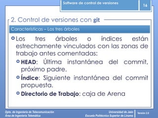 Software de control de versiones
16
Dpto. de Ingeniería de Telecomunicación
Área de Ingeniería Telemática
Universidad de Jaén
Escuela Politécnica Superior de Linares
Versión 2.0
Características – Los tres árboles
 Los tres árboles o índices están
estrechamente vinculados con las zonas de
trabajo antes comentadas:
 HEAD: Última instantánea del commit,
próximo padre.
 Índice: Siguiente instantánea del commit
propuesta.
 Directorio de Trabajo: caja de Arena
2. Control de versiones con git
 