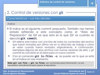 Software de control de versiones
18
Dpto. de Ingeniería de Telecomunicación
Área de Ingeniería Telemática
Universidad de Jaén
Escuela Politécnica Superior de Linares
Versión 2.0
Índice
Características – Los tres árboles
 El índice es el siguiente commit propuesto. También nos hemos
estado refiriendo a este concepto como el “Área de
Preparación” de Git ya que esto es lo que Git ve cuando se
ejecuta git commit.
 Git rellena este índice con una lista de todos los contenidos del archivo
que fueron revisados por última vez en tu directorio de trabajo y cómo
se veían cuando fueron revisados originalmente. A continuación,
reemplaza algunos de esos archivos con nuevas versiones de ellos, y git
commit los convierte en el árbol para un nuevo commit.
 Con el comando git ls-files –s se puede ver lo que se está
en el índice en ese momento.
2. Control de versiones con git
Nota: git cat-file y git ls-files son comandos para información, no son
necesarios normalmente para operar el repositorio.
 