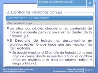 Software de control de versiones
19
Dpto. de Ingeniería de Telecomunicación
Área de Ingeniería Telemática
Universidad de Jaén
Escuela Politécnica Superior de Linares
Versión 2.0
Directorio de trabajo
Características – Los tres árboles
 Los otros dos árboles almacenan su contenido de
manera eficiente pero inconveniente, dentro de la
carpeta .git.
 El Directorio de trabajo los descomprime en
archivos reales, lo que hace que sea mucho más
fácil editarlos.
 Se puede imaginar el Directorio de Trabajo como una
caja de arena, donde se pueden probar los cambios
antes de enviarlos a tu área de ensayo (índice) y
luego al historial.
2. Control de versiones con git
 