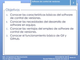 Software de control de versiones
2
Dpto. de Ingeniería de Telecomunicación
Área de Ingeniería Telemática
Universidad de Jaén
Escuela Politécnica Superior de Linares
Versión 2.0
A. Conocer las características básicas del software
de control de versiones.
B. Conocer las necesidades del desarrollo de
software en equipo.
C. Conocer las ventajas del empleo de software de
control de versiones.
D. Conocer el funcionamiento básico de Git y
GitHub.
Objetivos
 
