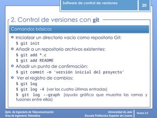 Software de control de versiones
20
Dpto. de Ingeniería de Telecomunicación
Área de Ingeniería Telemática
Universidad de Jaén
Escuela Politécnica Superior de Linares
Versión 2.0
Comandos básicos
 Inicializar un directorio vacío como repositorio Git:
$ git init
 Añadir a un repositorio archivos existentes:
$ git add *.c
$ git add README
 Añadir un punto de confirmación:
$ git commit –m 'versión inicial del proyecto‘
 Ver el registro de cambios:
$ git log
$ git log -4 (ver las cuatro últimas entradas)
$ git log --graph (ayuda gráfica que muestra las ramas y
fusiones entre ellas)
2. Control de versiones con git
 