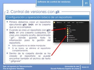 Software de control de versiones
21
Dpto. de Ingeniería de Telecomunicación
Área de Ingeniería Telemática
Universidad de Jaén
Escuela Politécnica Superior de Linares
Versión 2.0
Configuración y operación básica de un repositorio
 Primero debemos crear un repositorio
ejecutando git init en la carpeta
que se va a emplear.
 Cuando se crea un repositorio con git
init, en una carpeta cualquiera, Git
crea una carpeta oculta, denominada
“.git”, donde guarda toda la
información para la gestión del
repositorio.
 Esta carpeta no se debe manipular.
 Si se borra, se elimina el repositorio
completamente.
 Dentro de la carpeta donde se ha
creado el repositorio se puede
encontrar también el archivo de texto
“.gitignore”
2. Control de versiones con git
 