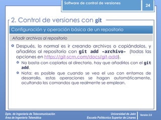 Software de control de versiones
24
Dpto. de Ingeniería de Telecomunicación
Área de Ingeniería Telemática
Universidad de Jaén
Escuela Politécnica Superior de Linares
Versión 2.0
Añadir archivos al repositorio
Configuración y operación básica de un repositorio
 Después, lo normal es ir creando archivos o copiándolos, y
añadirlos al repositorio con git add –archivo- (todas las
opciones en https://git-scm.com/docs/git-add).
 No basta con copiarlos al directorio, hay que añadirlos con el git
add.
 Nota: es posible que cuando se vea el uso con entornos de
desarrollo, estas operaciones se hagan automáticamente,
ocultando los comandos que realmente se emplean.
2. Control de versiones con git
 