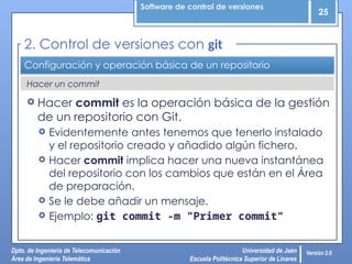 Software de control de versiones
25
Dpto. de Ingeniería de Telecomunicación
Área de Ingeniería Telemática
Universidad de Jaén
Escuela Politécnica Superior de Linares
Versión 2.0
Hacer un commit
Configuración y operación básica de un repositorio
 Hacer commit es la operación básica de la gestión
de un repositorio con Git.
 Evidentemente antes tenemos que tenerlo instalado
y el repositorio creado y añadido algún fichero.
 Hacer commit implica hacer una nueva instantánea
del repositorio con los cambios que están en el Área
de preparación.
 Se le debe añadir un mensaje.
 Ejemplo: git commit -m "Primer commit"
2. Control de versiones con git
 
