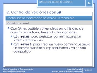 Software de control de versiones
26
Dpto. de Ingeniería de Telecomunicación
Área de Ingeniería Telemática
Universidad de Jaén
Escuela Politécnica Superior de Linares
Versión 2.0
Revertir un commit
Configuración y operación básica de un repositorio
 Con Git es posible volver atrás en la historia de
nuestro repositorio, teniendo dos opciones:
 git reset para deshacer commits locales sin
subirlos al repositorio.
 git revert para crear un nuevo commit que anula
un commit específico, especialmente si ya ha sido
compartido
2. Control de versiones con git
 
