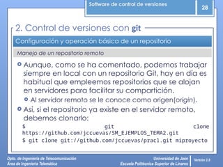 Software de control de versiones
28
Dpto. de Ingeniería de Telecomunicación
Área de Ingeniería Telemática
Universidad de Jaén
Escuela Politécnica Superior de Linares
Versión 2.0
Manejo de un repositorio remoto
Configuración y operación básica de un repositorio
 Aunque, como se ha comentado, podemos trabajar
siempre en local con un repositorio Git, hoy en día es
habitual que empleemos repositorios que se alojan
en servidores para facilitar su compartición.
 Al servidor remoto se le conoce como origen(origin).
 Así, si el repositorio ya existe en el servidor remoto,
debemos clonarlo:
$ git clone
https://github.com/jccuevas/SM_EJEMPLOS_TEMA2.git
$ git clone git://github.com/jccuevas/prac1.git miproyecto
2. Control de versiones con git
 