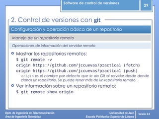 Software de control de versiones
29
Dpto. de Ingeniería de Telecomunicación
Área de Ingeniería Telemática
Universidad de Jaén
Escuela Politécnica Superior de Linares
Versión 2.0
Manejo de un repositorio remoto
Configuración y operación básica de un repositorio
 Mostrar los repositorios remotos:
$ git remote -v
origin https://github.com/jccuevas/practica1 (fetch)
origin https://github.com/jccuevas/practica1 (push)
origin es el nombre por defecto que le da Git al servidor desde donde
clonas un repositorio. Se puede tener más de un repositorio remoto.
 Ver información sobre un repositorio remoto:
$ git remote show origin
2. Control de versiones con git
Operaciones de información del servidor remoto
 