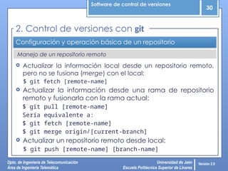 Software de control de versiones
30
Dpto. de Ingeniería de Telecomunicación
Área de Ingeniería Telemática
Universidad de Jaén
Escuela Politécnica Superior de Linares
Versión 2.0
Manejo de un repositorio remoto
Configuración y operación básica de un repositorio
 Actualizar la información local desde un repositorio remoto,
pero no se fusiona (merge) con el local:
$ git fetch [remote-name]
 Actualizar la información desde una rama de repositorio
remoto y fusionarla con la rama actual:
$ git pull [remote-name]
Sería equivalente a:
$ git fetch [remote-name]
$ git merge origin/[current-branch]
 Actualizar un repositorio remoto desde local:
$ git push [remote-name] [branch-name]
2. Control de versiones con git
 