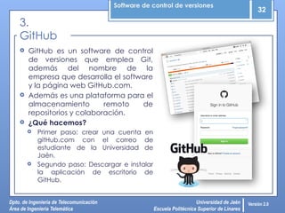 Software de control de versiones
32
Dpto. de Ingeniería de Telecomunicación
Área de Ingeniería Telemática
Universidad de Jaén
Escuela Politécnica Superior de Linares
Versión 2.0
 GitHub es un software de control
de versiones que emplea Git,
además del nombre de la
empresa que desarrolla el software
y la página web GitHub.com.
 Además es una plataforma para el
almacenamiento remoto de
repositorios y colaboración.
 ¿Qué hacemos?
 Primer paso: crear una cuenta en
gitHub.com con el correo de
estudiante de la Universidad de
Jaén.
 Segundo paso: Descargar e instalar
la aplicación de escritorio de
GitHub.
3.
GitHub
 