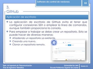 Software de control de versiones
33
Dpto. de Ingeniería de Telecomunicación
Área de Ingeniería Telemática
Universidad de Jaén
Escuela Politécnica Superior de Linares
Versión 2.0
Aplicación de escritorio
 La aplicación de escritorio de GitHub evita el tener que
configurar conexiones SSH o emplear la línea de comandos,
aunque también proporciona la consola.
 Para empezar a trabajar se debe crear un repositorio. Esto se
puede hacer de diversas maneras:
 Añadiendo un repositorio ya existente.
 Creando uno nuevo.
 Clonar un repositorio remoto.
3.
GitHub
 