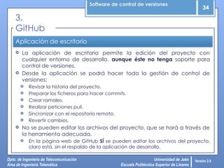 Software de control de versiones
34
Dpto. de Ingeniería de Telecomunicación
Área de Ingeniería Telemática
Universidad de Jaén
Escuela Politécnica Superior de Linares
Versión 2.0
Aplicación de escritorio
 La aplicación de escritorio permite la edición del proyecto con
cualquier entorno de desarrollo, aunque éste no tenga soporte para
control de versiones.
 Desde la aplicación se podrá hacer toda la gestión de control de
versiones:
 Revisar la historia del proyecto.
 Preparar los ficheros para hacer commits.
 Crear ramales.
 Realizar peticiones pull.
 Sincronizar con el repositorio remoto.
 Revertir cambios.
 No se pueden editar los archivos del proyecto, que se hará a través de
la herramienta adecuada.
 En la página web de GitHub SÍ se pueden editar los archivos del proyecto,
claro está, sin el respaldo de la aplicación de desarrollo.
3.
GitHub
 