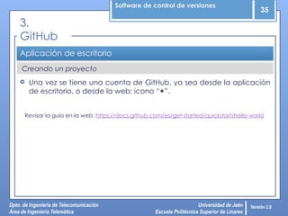Software de control de versiones
35
Dpto. de Ingeniería de Telecomunicación
Área de Ingeniería Telemática
Universidad de Jaén
Escuela Politécnica Superior de Linares
Versión 2.0
Creando un proyecto
Aplicación de escritorio
 Una vez se tiene una cuenta de GitHub, ya sea desde la aplicación
de escritorio, o desde la web: icono “+”.
Revisar la guía en la web: https://docs.github.com/es/get-started/quickstart/hello-world
3.
GitHub
 